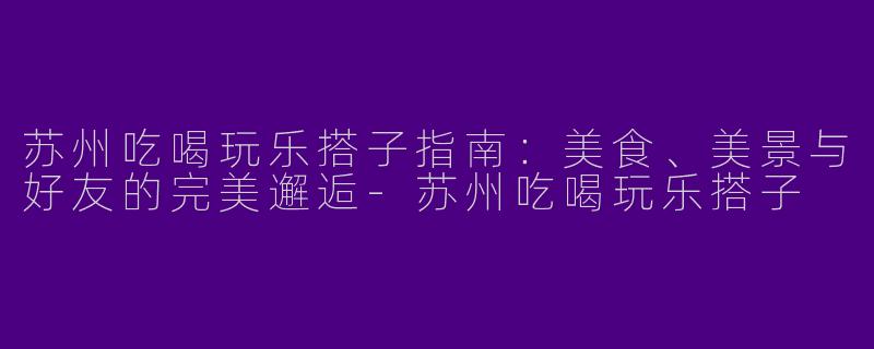 苏州吃喝玩乐搭子指南：美食、美景与好友的完美邂逅-苏州吃喝玩乐搭子