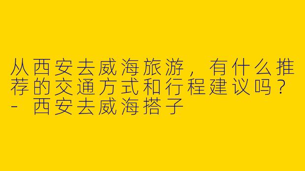 从西安去威海旅游，有什么推荐的交通方式和行程建议吗？-西安去威海搭子