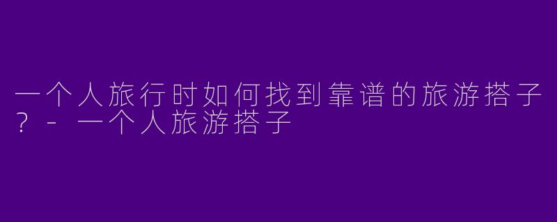一个人旅行时如何找到靠谱的旅游搭子？-一个人旅游搭子