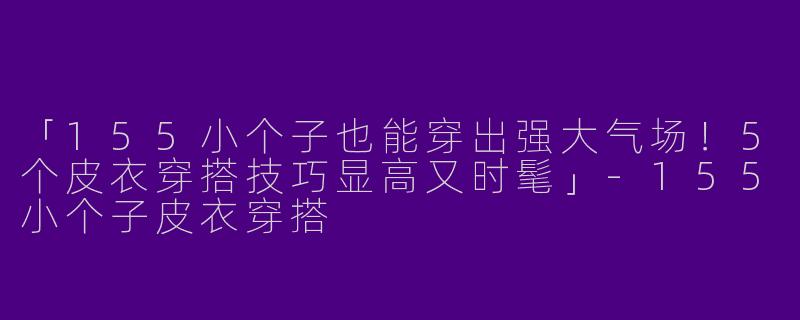 「155小个子也能穿出强大气场！5个皮衣穿搭技巧显高又时髦」-155小个子皮衣穿搭