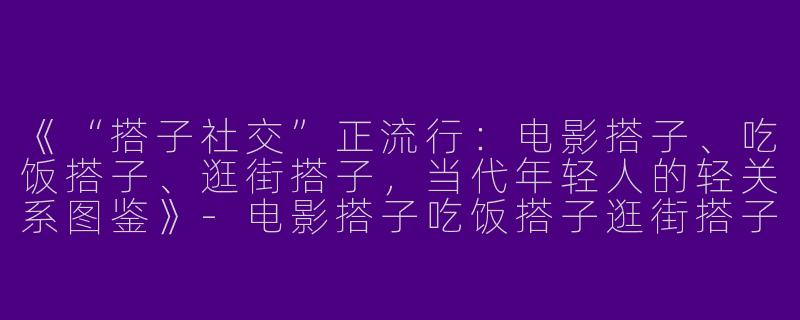《“搭子社交”正流行：电影搭子、吃饭搭子、逛街搭子，当代年轻人的轻关系图鉴》-电影搭子吃饭搭子逛街搭子