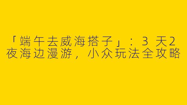 「端午去威海搭子」：3天2夜海边漫游，小众玩法全攻略