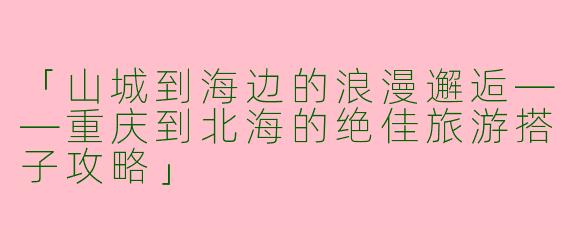 「山城到海边的浪漫邂逅——重庆到北海的绝佳旅游搭子攻略」