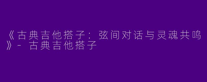 《古典吉他搭子：弦间对话与灵魂共鸣》-古典吉他搭子
