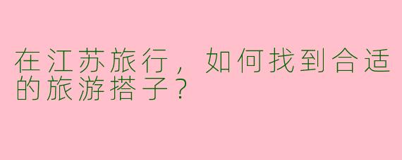 在江苏旅行，如何找到合适的旅游搭子？