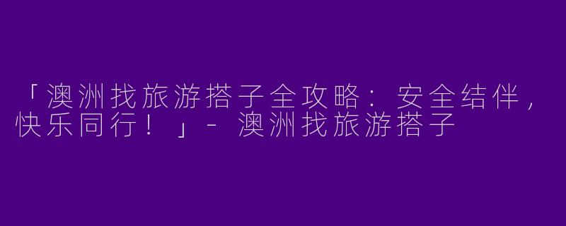 「澳洲找旅游搭子全攻略：安全结伴，快乐同行！」-澳洲找旅游搭子