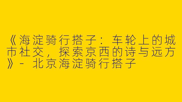 《海淀骑行搭子：车轮上的城市社交，探索京西的诗与远方》-北京海淀骑行搭子