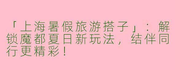 「上海暑假旅游搭子」：解锁魔都夏日新玩法，结伴同行更精彩！
