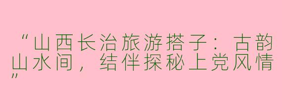 “山西长治旅游搭子：古韵山水间，结伴探秘上党风情”