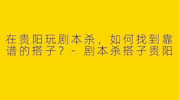 在贵阳玩剧本杀，如何找到靠谱的搭子？-剧本杀搭子贵阳