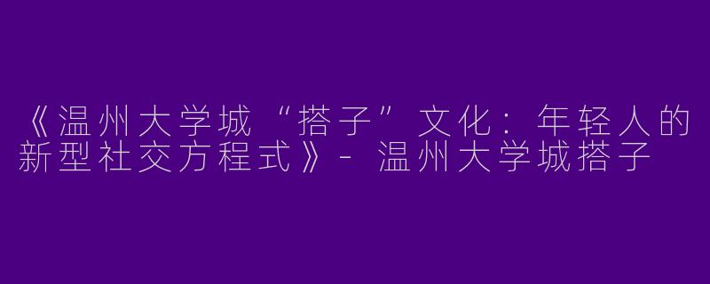 《温州大学城“搭子”文化：年轻人的新型社交方程式》-温州大学城搭子