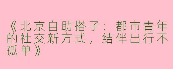 《北京自助搭子：都市青年的社交新方式，结伴出行不孤单》