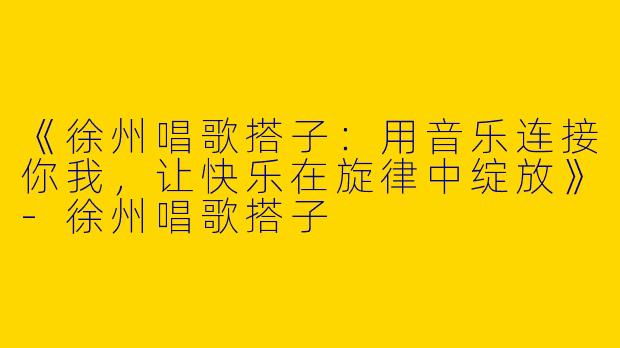 《徐州唱歌搭子：用音乐连接你我，让快乐在旋律中绽放》-徐州唱歌搭子