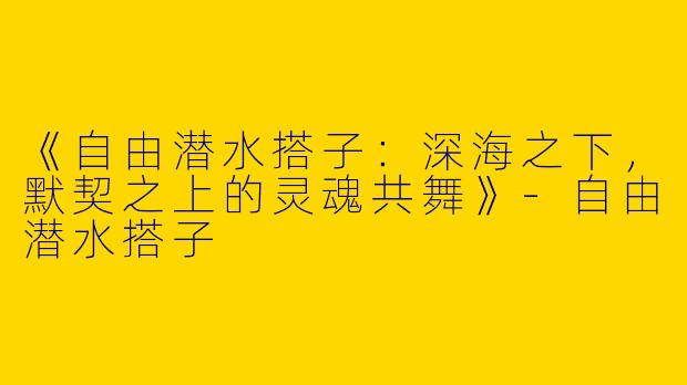 《自由潜水搭子：深海之下，默契之上的灵魂共舞》-自由潜水搭子