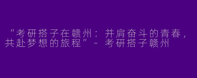 “考研搭子在赣州：并肩奋斗的青春，共赴梦想的旅程”-考研搭子赣州