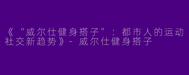 《“威尔仕健身搭子”：都市人的运动社交新趋势》-威尔仕健身搭子