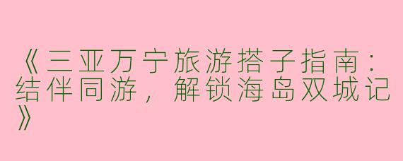 《三亚万宁旅游搭子指南：结伴同游，解锁海岛双城记》