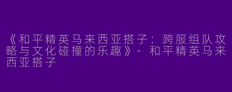 《和平精英马来西亚搭子：跨服组队攻略与文化碰撞的乐趣》-和平精英马来西亚搭子
