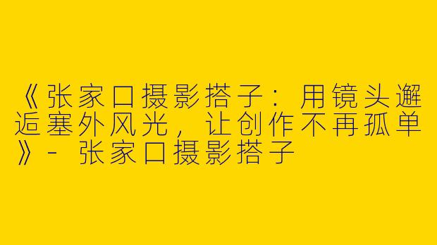 《张家口摄影搭子：用镜头邂逅塞外风光，让创作不再孤单》-张家口摄影搭子