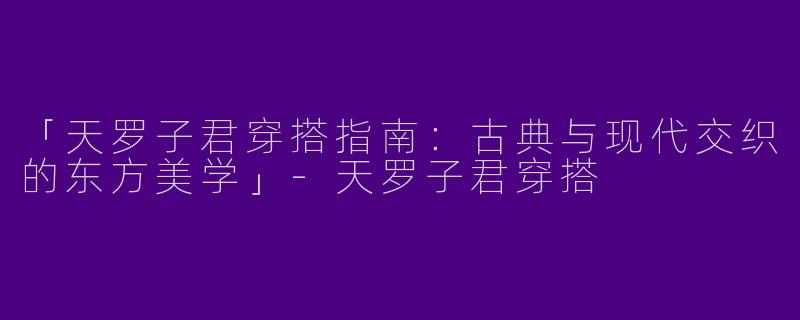 「天罗子君穿搭指南：古典与现代交织的东方美学」-天罗子君穿搭