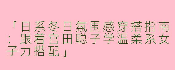 「日系冬日氛围感穿搭指南：跟着宫田聪子学温柔系女子力搭配」