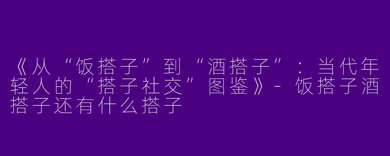 《从“饭搭子”到“酒搭子”：当代年轻人的“搭子社交”图鉴》-饭搭子酒搭子还有什么搭子