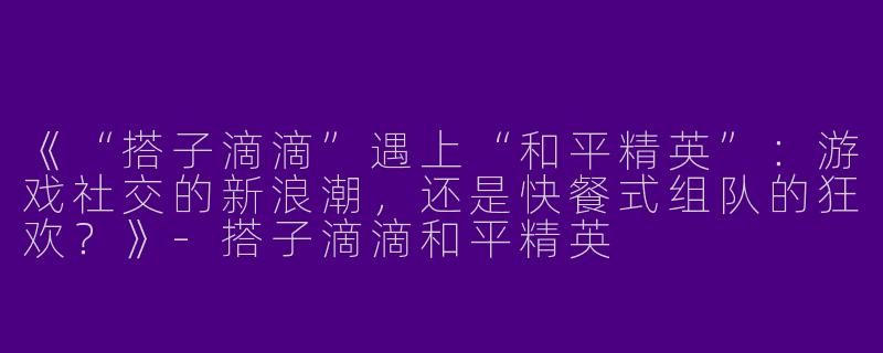 《“搭子滴滴”遇上“和平精英”：游戏社交的新浪潮，还是快餐式组队的狂欢？》-搭子滴滴和平精英