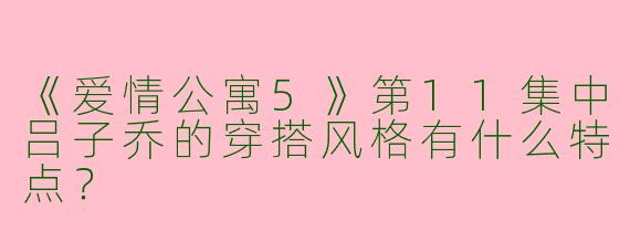 《爱情公寓5》第11集中吕子乔的穿搭风格有什么特点？
