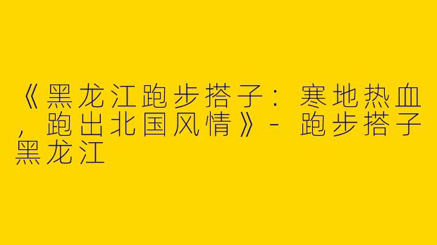 《黑龙江跑步搭子：寒地热血，跑出北国风情》-跑步搭子黑龙江
