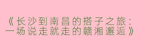 《长沙到南昌的搭子之旅：一场说走就走的赣湘邂逅》