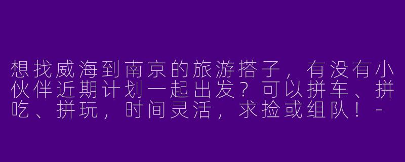想找威海到南京的旅游搭子，有没有小伙伴近期计划一起出发？可以拼车、拼吃、拼玩，时间灵活，求捡或组队！-威海到南京旅游搭子