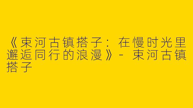 《束河古镇搭子：在慢时光里邂逅同行的浪漫》-束河古镇搭子