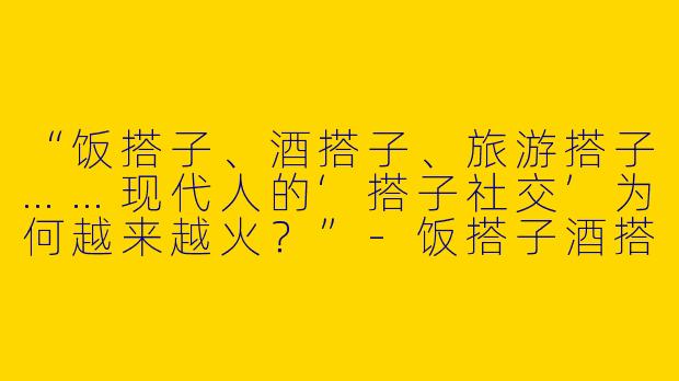 “饭搭子、酒搭子、旅游搭子……现代人的‘搭子社交’为何越来越火？”-饭搭子酒搭子旅游的叫什么搭子