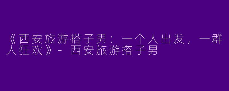 《西安旅游搭子男：一个人出发，一群人狂欢》-西安旅游搭子男