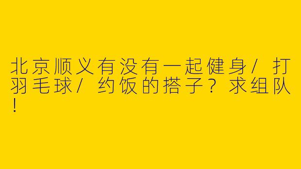 北京顺义有没有一起健身/打羽毛球/约饭的搭子？求组队！