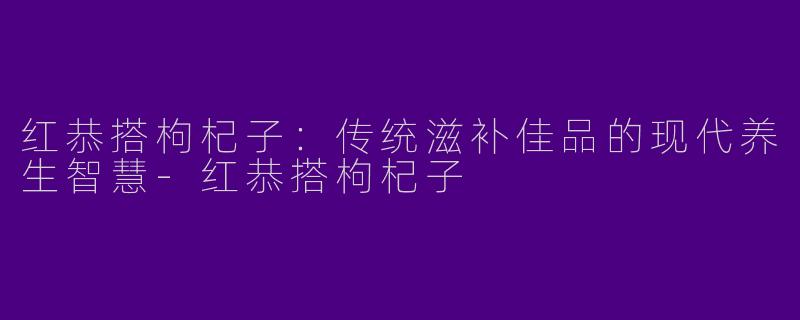 红恭搭枸杞子：传统滋补佳品的现代养生智慧-红恭搭枸杞子