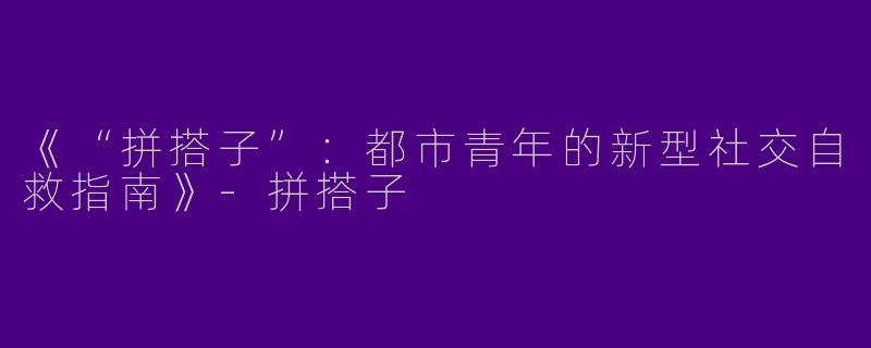 《“拼搭子”：都市青年的新型社交自救指南》-拼搭子