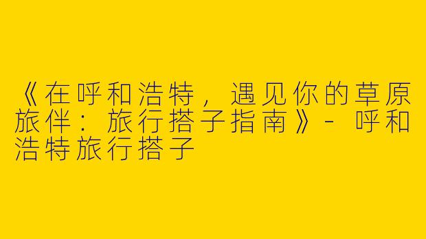 《在呼和浩特，遇见你的草原旅伴：旅行搭子指南》-呼和浩特旅行搭子