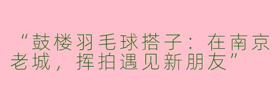 “鼓楼羽毛球搭子：在南京老城，挥拍遇见新朋友”