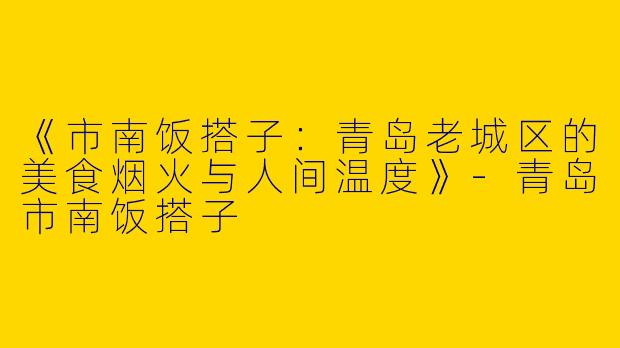 《市南饭搭子：青岛老城区的美食烟火与人间温度》-青岛市南饭搭子