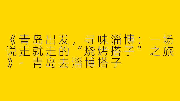 《青岛出发，寻味淄博：一场说走就走的“烧烤搭子”之旅》-青岛去淄博搭子