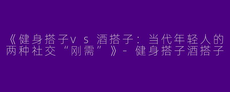 《健身搭子vs酒搭子：当代年轻人的两种社交“刚需”》-健身搭子酒搭子