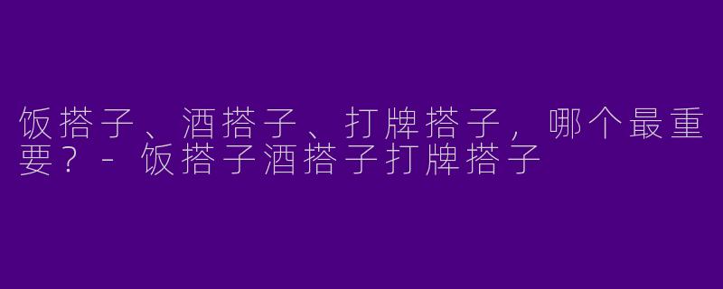 饭搭子、酒搭子、打牌搭子，哪个最重要？-饭搭子酒搭子打牌搭子