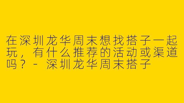 在深圳龙华周末想找搭子一起玩，有什么推荐的活动或渠道吗？