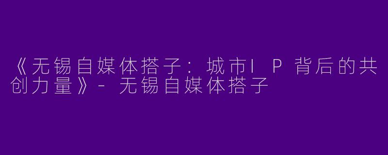《无锡自媒体搭子：城市IP背后的共创力量》-无锡自媒体搭子