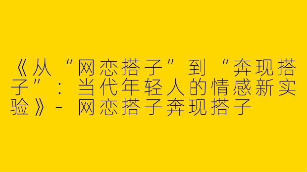 《从“网恋搭子”到“奔现搭子”：当代年轻人的情感新实验》-网恋搭子奔现搭子