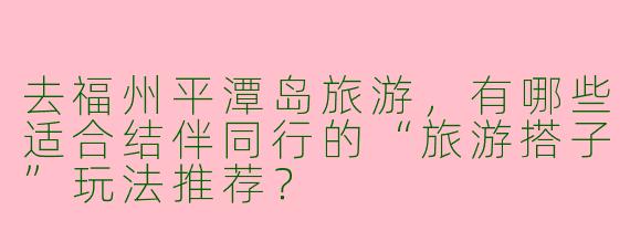 去福州平潭岛旅游，有哪些适合结伴同行的“旅游搭子”玩法推荐？