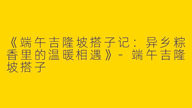 《端午吉隆坡搭子记：异乡粽香里的温暖相遇》-端午吉隆坡搭子