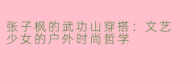 张子枫的武功山穿搭：文艺少女的户外时尚哲学