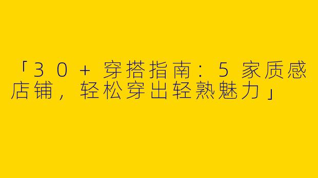 「30+穿搭指南：5家质感店铺，轻松穿出轻熟魅力」